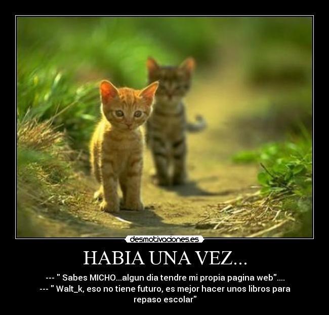 HABIA UNA VEZ... - ---  Sabes MICHO...algun dia tendre mi propia pagina web....
---  Walt_k, eso no tiene futuro, es mejor hacer unos libros para repaso escolar