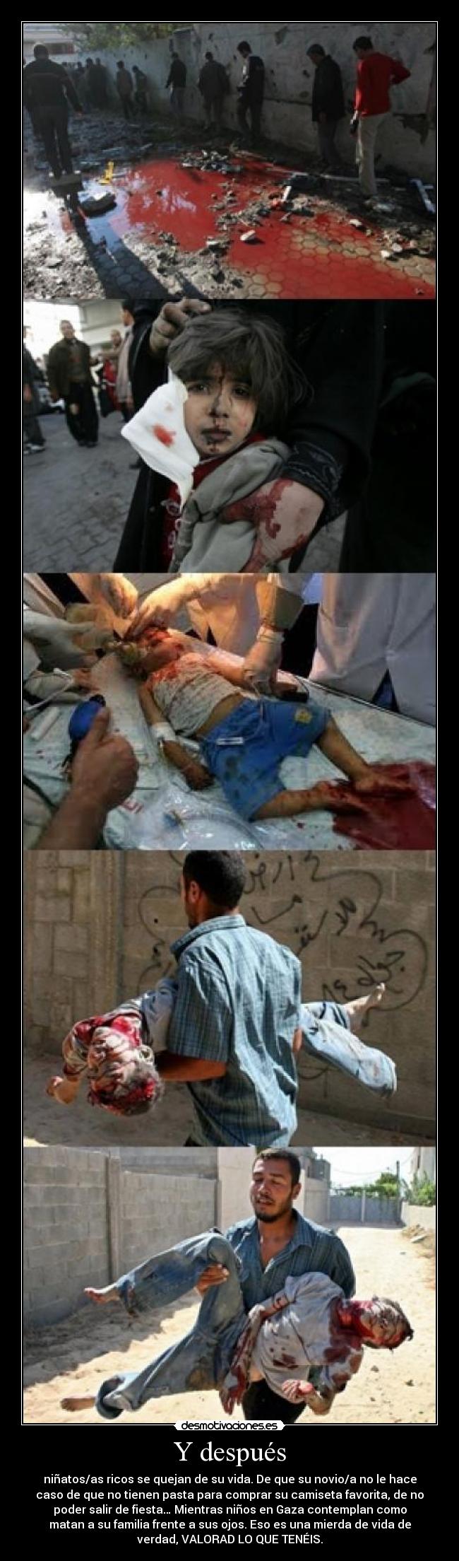 Y después - niñatos/as ricos se quejan de su vida. De que su novio/a no le hace
caso de que no tienen pasta para comprar su camiseta favorita, de no
poder salir de fiesta… Mientras niños en Gaza contemplan como
matan a su familia frente a sus ojos. Eso es una mierda de vida de
verdad, VALORAD LO QUE TENÉIS.