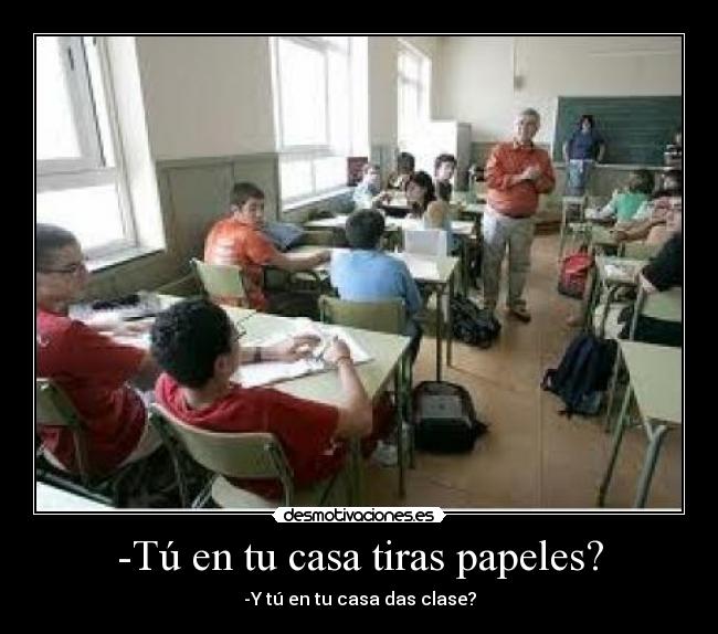 -Tú en tu casa tiras papeles? - -Y tú en tu casa das clase?