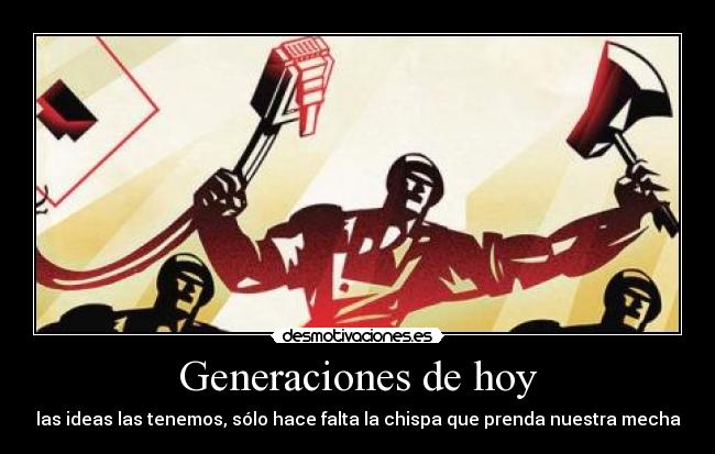 Generaciones de hoy - las ideas las tenemos, sólo hace falta la chispa que prenda nuestra mecha