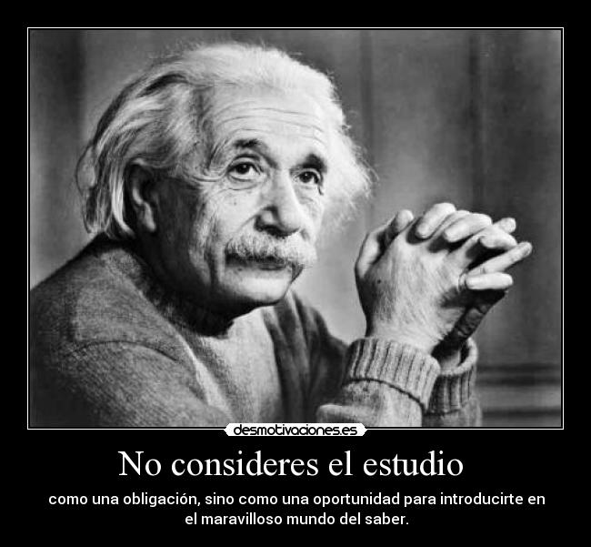 No consideres el estudio - como una obligación, sino como una oportunidad para introducirte en
el maravilloso mundo del saber.