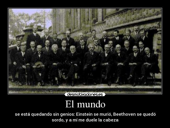 El mundo - se está quedando sin genios: Einstein se murió, Beethoven se quedó
sordo, y a mí me duele la cabeza