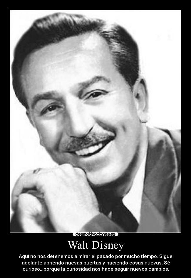 Walt Disney - Aquí no nos detenemos a mirar el pasado por mucho tiempo. Sigue
adelante abriendo nuevas puertas y haciendo cosas nuevas. Sé
curioso...porque la curiosidad nos hace seguir nuevos cambios.