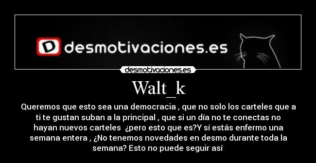 Walt_k - Queremos que esto sea una democracia , que no solo los carteles que a
ti te gustan suban a la principal , que si un día no te conectas no
hayan nuevos carteles ¿pero esto que es?Y sí estás enfermo una
semana entera , ¿No tenemos novedades en desmo durante toda la
semana? Esto no puede seguir así