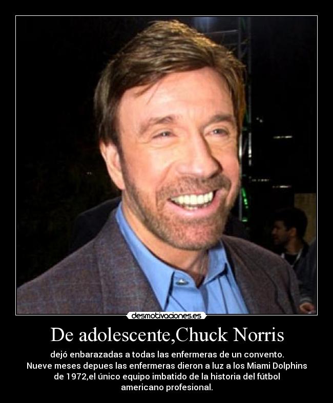 De adolescente,Chuck Norris - dejó enbarazadas a todas las enfermeras de un convento.
Nueve meses depues las enfermeras dieron a luz a los Miami Dolphins
de 1972,el único equipo imbatido de la historia del fútbol
americano profesional.
