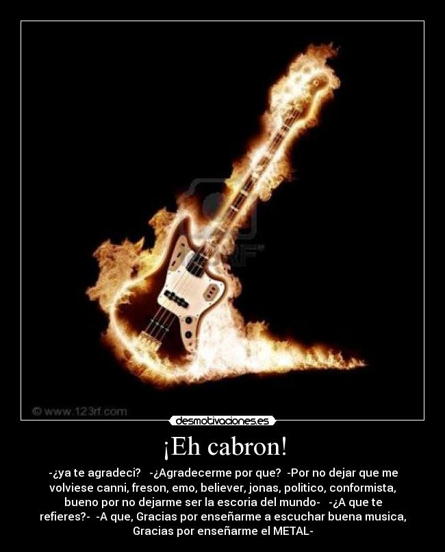 ¡Eh cabron! - -¿ya te agradeci? -¿Agradecerme por que? -Por no dejar que me
volviese canni, freson, emo, believer, jonas, politico, conformista,
bueno por no dejarme ser la escoria del mundo- -¿A que te
refieres?- -A que, Gracias por enseñarme a escuchar buena musica,
Gracias por enseñarme el METAL-