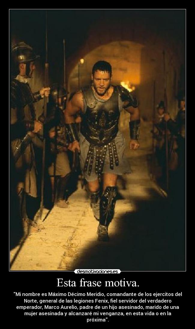 Esta frase motiva. - Mi nombre es Máximo Décimo Meridio, comandante de los ejercitos del
Norte, general de las legiones Fenix, fiel servidor del verdadero
emperador, Marco Aurelio, padre de un hijo asesinado, marido de una
mujer asesinada y alcanzaré mi venganza, en esta vida o en la
próxima.