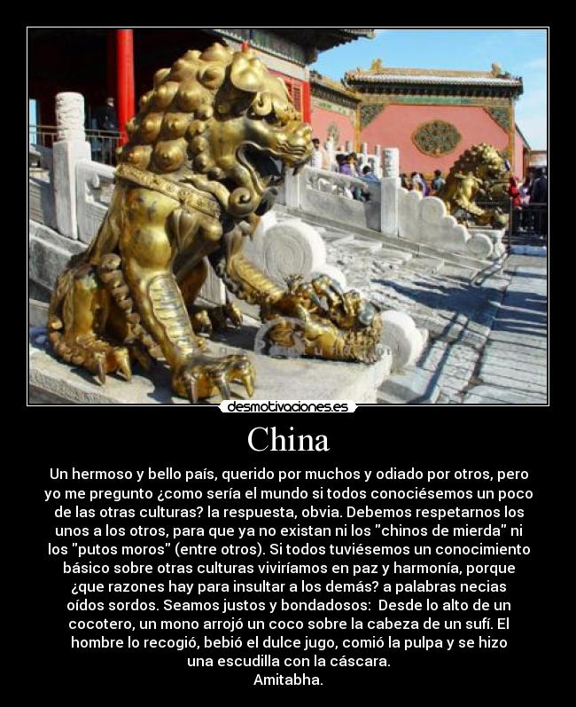 China - Un hermoso y bello país, querido por muchos y odiado por otros, pero
yo me pregunto ¿como sería el mundo si todos conociésemos un poco
de las otras culturas? la respuesta, obvia. Debemos respetarnos los
unos a los otros, para que ya no existan ni los chinos de mierda ni
los putos moros (entre otros). Si todos tuviésemos un conocimiento
básico sobre otras culturas viviríamos en paz y harmonía, porque
¿que razones hay para insultar a los demás? a palabras necias
oídos sordos. Seamos justos y bondadosos:  Desde lo alto de un
cocotero, un mono arrojó un coco sobre la cabeza de un sufí. El
hombre lo recogió, bebió el dulce jugo, comió la pulpa y se hizo
una escudilla con la cáscara.
Amitabha.