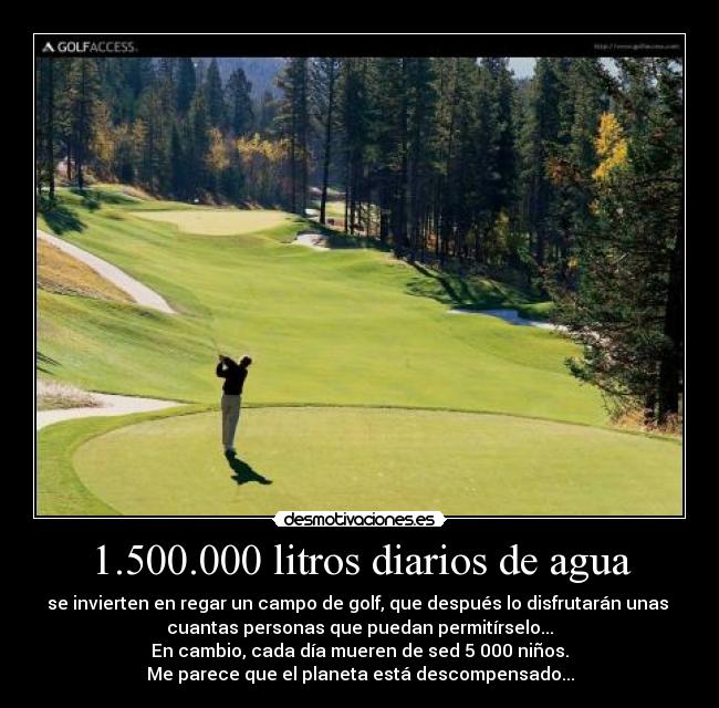 1.500.000 litros diarios de agua - se invierten en regar un campo de golf, que después lo disfrutarán unas 
cuantas personas que puedan permitírselo...
En cambio, cada día mueren de sed 5 000 niños.
Me parece que el planeta está descompensado...