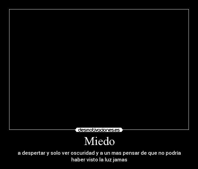 Miedo - a despertar y solo ver oscuridad y a un mas pensar de que no podría
haber visto la luz jamas