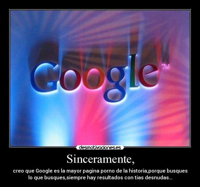 Sinceramente, - creo que Google es la mayor pagina porno de la historia,porque busques
lo que busques,siempre hay resultados con tias desnudas...