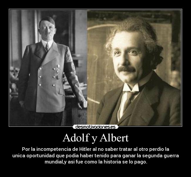 Adolf y Albert - Por la incompetencia de Hitler al no saber tratar al otro perdio la
unica oportunidad que podia haber tenido para ganar la segunda guerra
mundial,y asi fue como la historia se lo pago.
