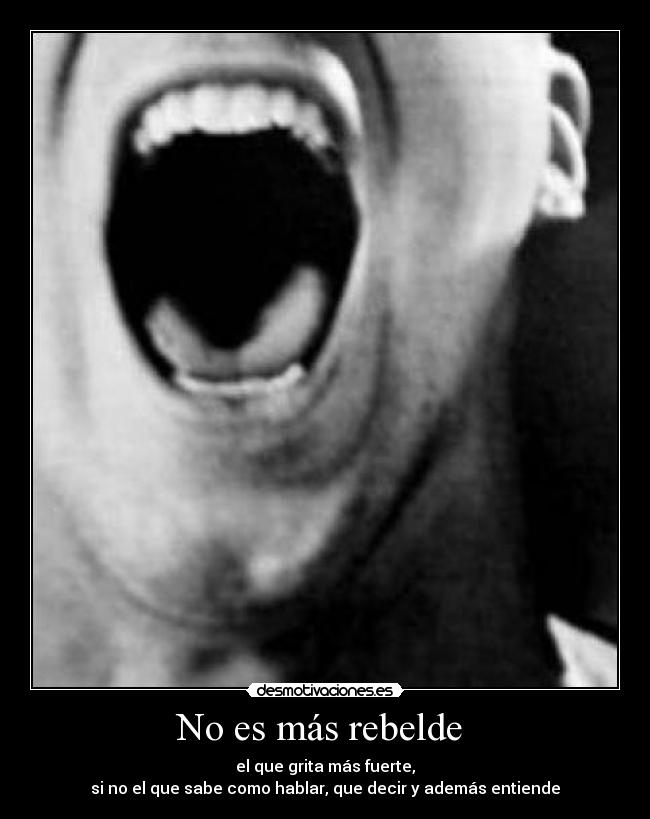 No es más rebelde - el que grita más fuerte,
si no el que sabe como hablar, que decir y además entiende