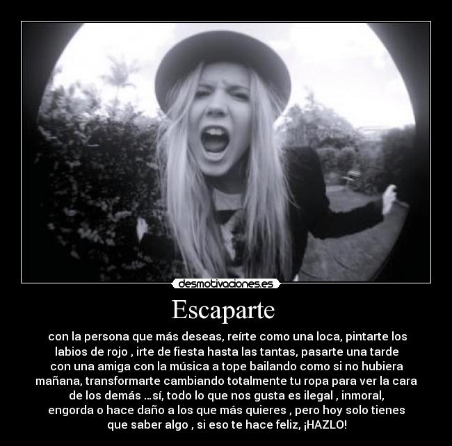 Escaparte - con la persona que más deseas, reírte como una loca, pintarte los
labios de rojo , irte de fiesta hasta las tantas, pasarte una tarde
con una amiga con la música a tope bailando como si no hubiera
mañana, transformarte cambiando totalmente tu ropa para ver la cara
de los demás …sí, todo lo que nos gusta es ilegal , inmoral,
engorda o hace daño a los que más quieres , pero hoy solo tienes
que saber algo , si eso te hace feliz, ¡HAZLO!