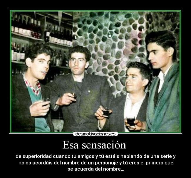 Esa sensación  - de superioridad cuando tu amigos y tú estáis hablando de una serie y
no os acordáis del nombre de un personaje y tú eres el primero que
se acuerda del nombre...