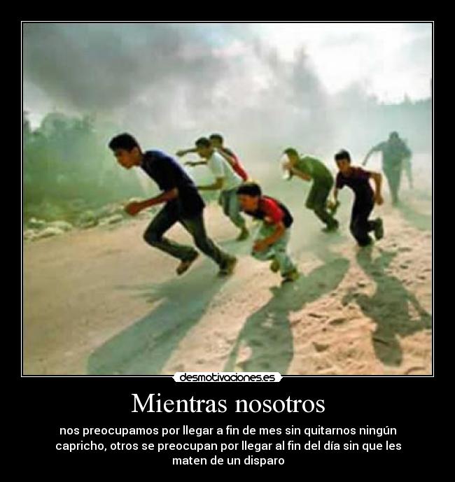 Mientras nosotros - nos preocupamos por llegar a fin de mes sin quitarnos ningún
capricho, otros se preocupan por llegar al fin del día sin que les
maten de un disparo