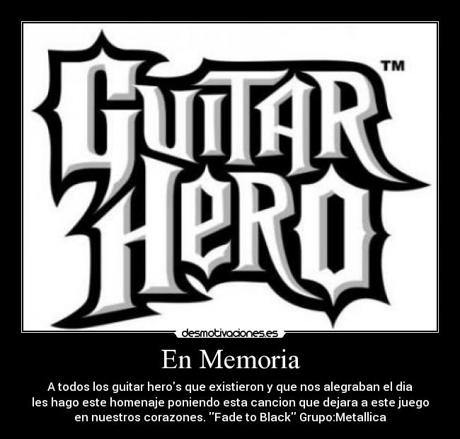 En Memoria - A todos los guitar heros que existieron y que nos alegraban el dia
les hago este homenaje poniendo esta cancion que dejara a este juego
en nuestros corazones. Fade to Black Grupo:Metallica