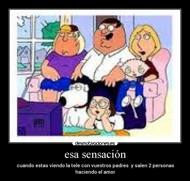 esa sensación - cuando estas viendo la tele con vuestros padres y salen 2 personas haciendo el amor