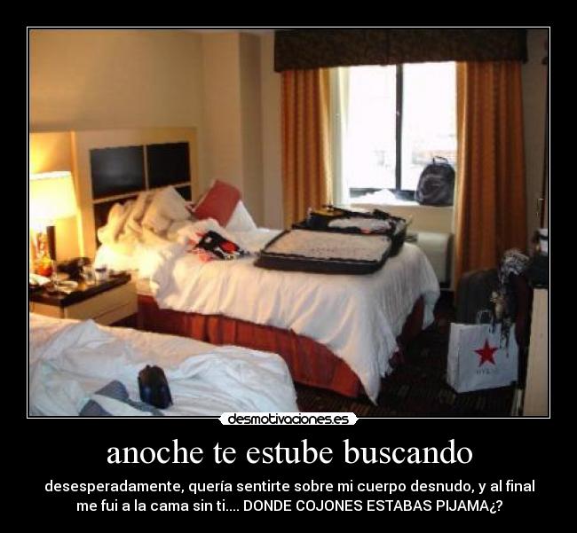 anoche te estube buscando - desesperadamente, quería sentirte sobre mi cuerpo desnudo, y al final
me fui a la cama sin ti.... DONDE COJONES ESTABAS PIJAMA¿?