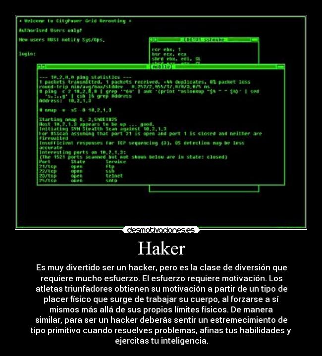 Haker - Es muy divertido ser un hacker, pero es la clase de diversión que
requiere mucho esfuerzo. El esfuerzo requiere motivación. Los
atletas triunfadores obtienen su motivación a partir de un tipo de
placer físico que surge de trabajar su cuerpo, al forzarse a sí
mismos más allá de sus propios límites físicos. De manera
similar, para ser un hacker deberás sentir un estremecimiento de
tipo primitivo cuando resuelves problemas, afinas tus habilidades y
ejercitas tu inteligencia.