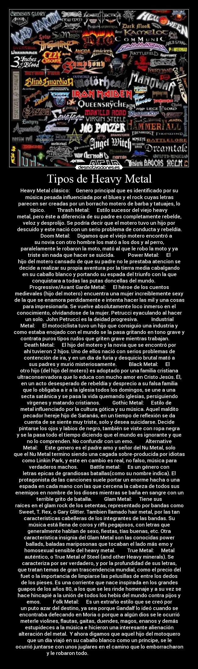 Tipos de Heavy Metal - Heavy Metal clásico:     Genero principal que es identificado por su
música pesada influenciada por el blues y el rock cuyas letras
parecen ser creadas por un borracho motero de barba y tatuajes, lo
típico.          Thrash Metal:      Estilo sucesor del viejo heavy
metal, pero éste a diferencia de su padre es completamente rebelde,
veloz y desprolijo. Se podría decir que el motero tuvo un hijo por
descuido y este nació con un serio problema de conducta y rebeldía.
            Doom Metal:      Digamos que el viejo motero encontró a
su novia con otro hombre los mató a los dos y al perro,
paralelamente le robaron la moto, mató al que le robo la moto y ya
triste sin nada que hacer se suicida.           Power Metal:      El
hijo del motero cansado de que su padre no le prestaba atencion se
decide a realizar su propia aventura por la tierra media cabalgando
en su caballo blanco y portando su espada del triunfo con la que
conquistara a todas las putas doncellas del mundo.         
Progressive/Avant Garde Metal:      El héroe de los cuentos
medievales (hijo del motero) encuentra una mujer increiblemente sexy
de la que se enamora perdidamente e intenta hacer las mil y una cosas
para impresionarla. Se vuelve absolutamente loco inmerso en el
conocimiento, olvidandose de la mujer. Petrucci eyaculando al hacer
un solo.  John Petrucci es la deidad progresiva.           Industrial
Metal:      El motociclista tuvo un hijo que consiguio una industria y
como estaba enojado con el mundo se la pasa gritando en tono grave y
contrata puros tipos rudos que griten grave mientras trabajan.       
  Death Metal:      El hijo del motero y la novia que se encontró por
ahí tuvieron 2 hijos. Uno de ellos nació con serios problemas de
contención de ira, y en un día de furia y desquicio brutal mató a
sus padres y murió misteriosamente.          Black Metal:      El
otro hijo (del hijo del motero) es adoptado por una familia cristiana
ultraconservadora que lo educa con mucho amor en Cristo Jesús. Él,
en un acto desesperado de rebeldía y desprecio a su falsa familia
que lo obligaba a ir a la iglesia todos los domingos, se une a una
secta satánica y se pasa la vida quemando iglesias, persiguiendo
vírgenes y matando cristianos.          Gothic Metal:      Estilo de
metal influenciado por la cultura gótica y su música. Aquel maldito
pecador hereje hijo de Satanás, en un tiempo de reflexión se da
cuenta de se siente muy triste, solo y desea suicidarse. Decide
pintarse los ojos y labios de negro, también se viste con ropa negra
y se la pasa todo el tiempo diciendo que el mundo es ignorante y que
no lo comprenden. No confundir con un emo.          Alternative
Metal:      Este genero es el padre amo y señor del Nu Metal, solo
que el Nu Metal termino siendo una cagada sobre-producida por idiotas
como Linkin Park, y este en cambio es real, no falso, música para
verdaderos machos.          Battle metal:      Es un género con
letras epicas de grandiosas batallas(como su nombre indica). El
protagonista de las canciones suele portar un enorme hacha o una
espada en cada mano con las que cercena la cabeza de todos sus
enemigos en nombre de los dioses mientras se baña en sangre con un
terrible grito de batalla.          Glam Metal:      Tiene sus
raíces en el glam rock de los setentas, representado por bandas como
Sweet, T. Rex, o Gary Glitter. Tambien llamado hair metal, por las tan
características cabelleras de los integrantes de las bandas. Su
música está llena de coros y riffs pegajosos, con letras que
generalmente hablan de sexo, fiestas, tías buenas, etc. Otra
característica insignia del Glam Metal son las conocidas power
ballads, baladas mariposonas que tocaban el lado más emo y
homosexual sensible del heavy metal.          True Metal:      Metal
auténtico, o True Metal of Steel (and other Heavy minerals). Se
caracteriza por ser verdadero, y por la profundidad de sus letras,
que tratan temas de gran trascendencia mundial, como el precio del
fuet o la importancia de limpiarse las pelusillas de entre los dedos
de los pieses. Es una corriente que nace inspirada en los grandes
guapos de los años 80, a los que se les rinde homenaje y a su vez se
hace hincapié a la unión de todos los hebis del mundo contra pijos y
emos.          Folk Metal:      Es un extraño estilo que se creó por
un puto azar del destino, ya sea porque Gandalf lo ideó cuando se
encontraba defecando en Moria o porque a algún dios se le ocurrió
meterle violines, flautas, gaitas, duendes, magos, enanos y demás
estupideces a la música e hicieron una interesante alienación
alteración del metal.  Y ahora digamos que aquel hijo del motoquero
que un día viajó en su caballo blanco como un príncipe, se le
ocurrió juntarse con unos juglares en el camino que lo emborracharon
y le robaron todo.                                                    
