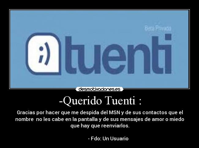-Querido Tuenti : - Gracias por hacer que me despida del MSN y de sus contactos que el
nombre  no les cabe en la pantalla y de sus mensajes de amor o miedo
que hay que reenviarlos.
                                                                     
              - Fdo: Un Usuario