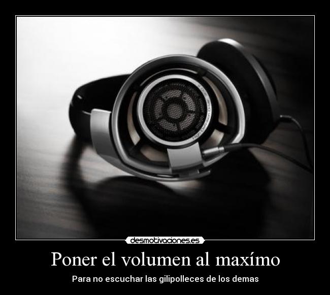 Poner el volumen al maxímo - Para no escuchar las gilipolleces de los demas