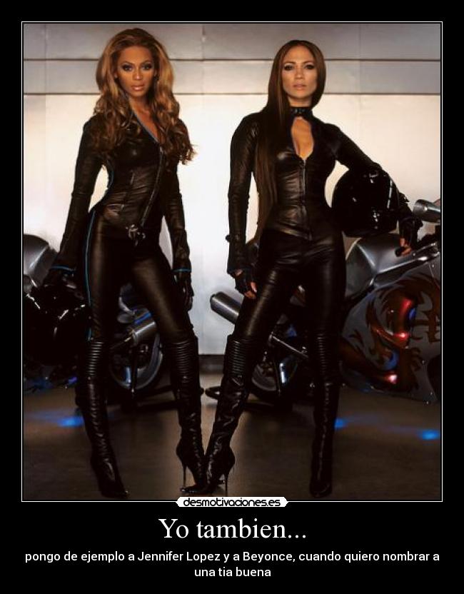 Yo tambien... - pongo de ejemplo a Jennifer Lopez y a Beyonce, cuando quiero nombrar a
una tia buena