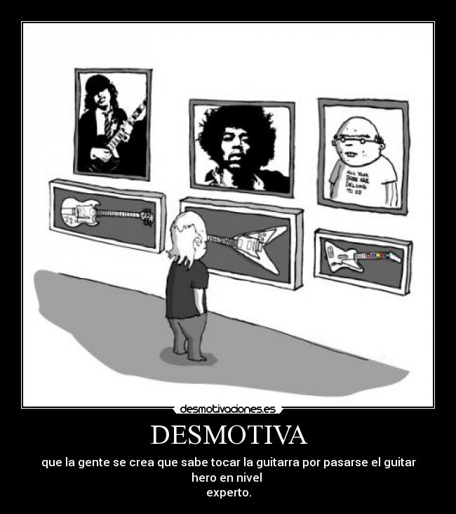 DESMOTIVA - que la gente se crea que sabe tocar la guitarra por pasarse el guitar hero en nivel 
experto.