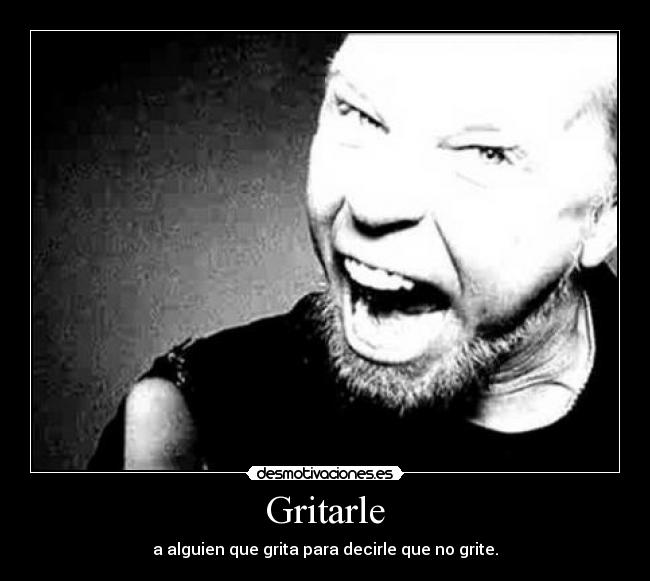 Gritarle - a alguien que grita para decirle que no grite.