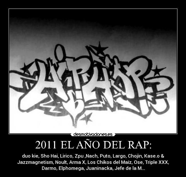 2011 EL AÑO DEL RAP: - duo kie, Sho Hai, Lirico, Zpu ,Nach, Puto, Largo, Chojin, Kase.o &
Jazzmagnetism, Noult, Arma X, Los Chikos del Maíz, Ose, Triple XXX,
Darmo, Elphomega, Juaninacka, Jefe de la M...