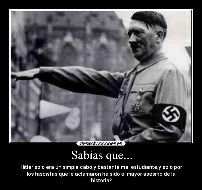 Sabias que... - Hitler solo era un simple cabo,y bastante mal estudiante,y solo por
los fascistas que le aclamaron ha sido el mayor asesino de la
historia?