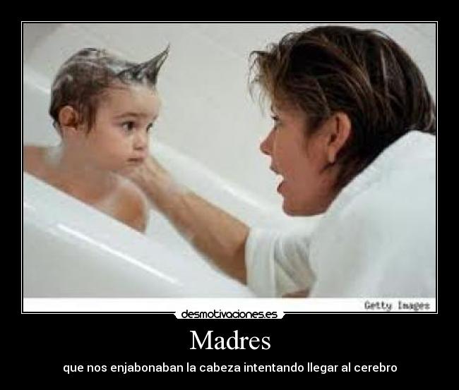 Madres - que nos enjabonaban la cabeza intentando llegar al cerebro