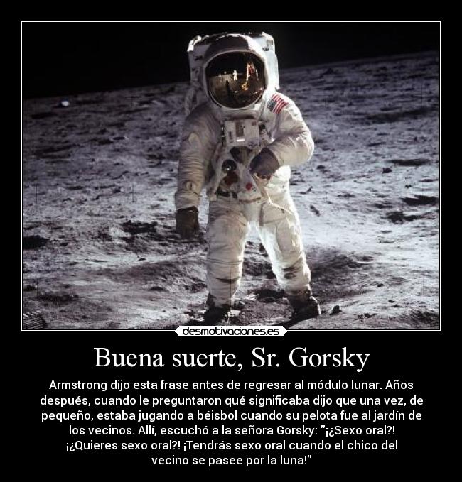 Buena suerte, Sr. Gorsky - Armstrong dijo esta frase antes de regresar al módulo lunar. Años
después, cuando le preguntaron qué significaba dijo que una vez, de
pequeño, estaba jugando a béisbol cuando su pelota fue al jardín de
los vecinos. Allí, escuchó a la señora Gorsky: ¡¿Sexo oral?!
¡¿Quieres sexo oral?! ¡Tendrás sexo oral cuando el chico del
vecino se pasee por la luna!