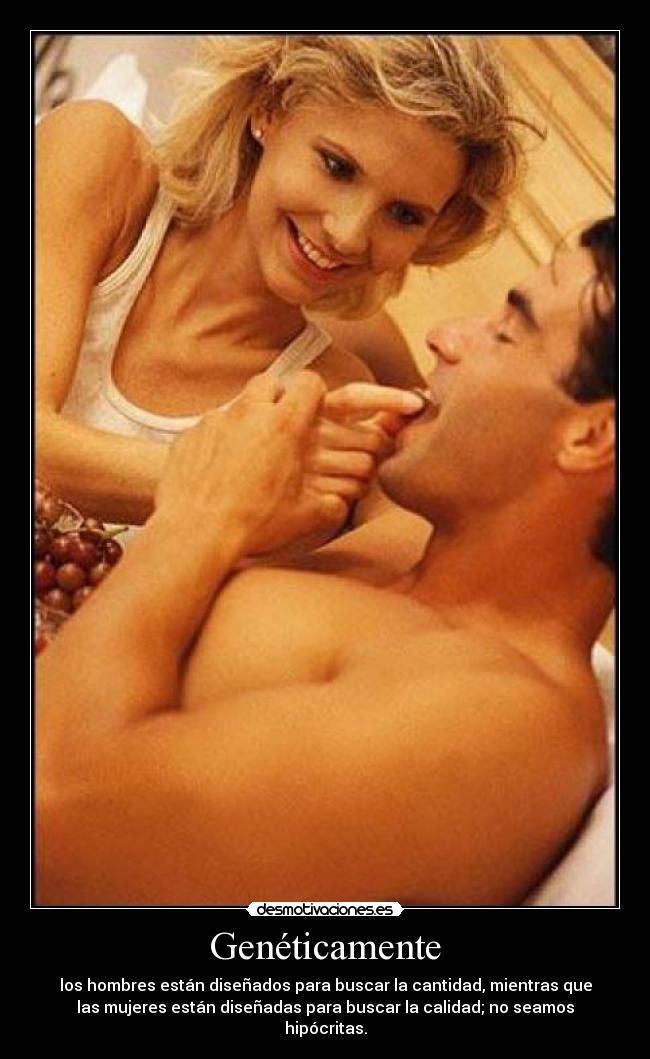 Genéticamente - los hombres están diseñados para buscar la cantidad, mientras que
las mujeres están diseñadas para buscar la calidad; no seamos
hipócritas.