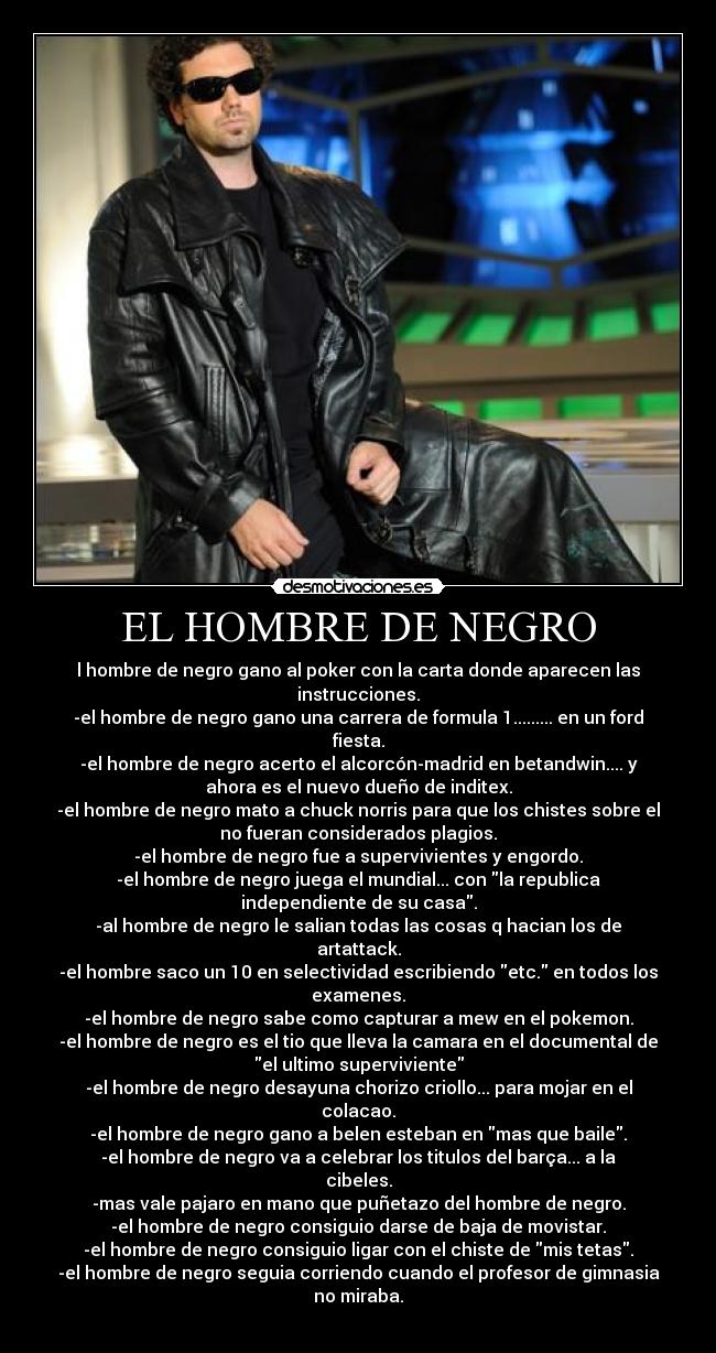 EL HOMBRE DE NEGRO - l hombre de negro gano al poker con la carta donde aparecen las
instrucciones.
-el hombre de negro gano una carrera de formula 1......... en un ford
fiesta.
-el hombre de negro acerto el alcorcón-madrid en betandwin.... y
ahora es el nuevo dueño de inditex.
-el hombre de negro mato a chuck norris para que los chistes sobre el
no fueran considerados plagios.
-el hombre de negro fue a supervivientes y engordo.
-el hombre de negro juega el mundial... con la republica
independiente de su casa.
-al hombre de negro le salian todas las cosas q hacian los de
artattack.
-el hombre saco un 10 en selectividad escribiendo etc. en todos los
examenes.
-el hombre de negro sabe como capturar a mew en el pokemon.
-el hombre de negro es el tio que lleva la camara en el documental de
el ultimo superviviente
-el hombre de negro desayuna chorizo criollo... para mojar en el
colacao.
-el hombre de negro gano a belen esteban en mas que baile.
-el hombre de negro va a celebrar los titulos del barça... a la
cibeles.
-mas vale pajaro en mano que puñetazo del hombre de negro.
-el hombre de negro consiguio darse de baja de movistar.
-el hombre de negro consiguio ligar con el chiste de mis tetas.
-el hombre de negro seguia corriendo cuando el profesor de gimnasia
no miraba.