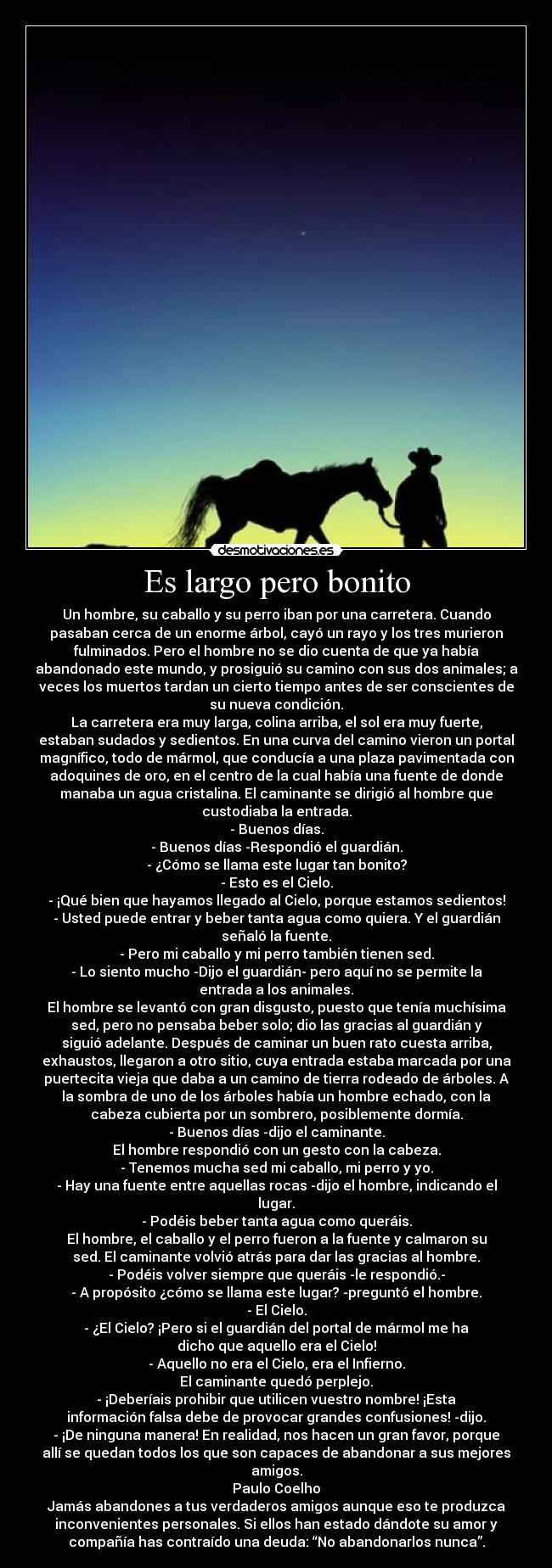 Es largo pero bonito - Un hombre, su caballo y su perro iban por una carretera. Cuando
pasaban cerca de un enorme árbol, cayó un rayo y los tres murieron
fulminados. Pero el hombre no se dio cuenta de que ya había
abandonado este mundo, y prosiguió su camino con sus dos animales; a
veces los muertos tardan un cierto tiempo antes de ser conscientes de
su nueva condición.
La carretera era muy larga, colina arriba, el sol era muy fuerte,
estaban sudados y sedientos. En una curva del camino vieron un portal
magnífico, todo de mármol, que conducía a una plaza pavimentada con
adoquines de oro, en el centro de la cual había una fuente de donde
manaba un agua cristalina. El caminante se dirigió al hombre que
custodiaba la entrada.
- Buenos días.
- Buenos días -Respondió el guardián.
- ¿Cómo se llama este lugar tan bonito?
- Esto es el Cielo.
- ¡Qué bien que hayamos llegado al Cielo, porque estamos sedientos!
- Usted puede entrar y beber tanta agua como quiera. Y el guardián
señaló la fuente.
- Pero mi caballo y mi perro también tienen sed.
- Lo siento mucho -Dijo el guardián- pero aquí no se permite la
entrada a los animales.
El hombre se levantó con gran disgusto, puesto que tenía muchísima
sed, pero no pensaba beber solo; dio las gracias al guardián y
siguió adelante. Después de caminar un buen rato cuesta arriba,
exhaustos, llegaron a otro sitio, cuya entrada estaba marcada por una
puertecita vieja que daba a un camino de tierra rodeado de árboles. A
la sombra de uno de los árboles había un hombre echado, con la
cabeza cubierta por un sombrero, posiblemente dormía.
- Buenos días -dijo el caminante.
El hombre respondió con un gesto con la cabeza.
- Tenemos mucha sed mi caballo, mi perro y yo.
- Hay una fuente entre aquellas rocas -dijo el hombre, indicando el
lugar.
- Podéis beber tanta agua como queráis.
El hombre, el caballo y el perro fueron a la fuente y calmaron su
sed. El caminante volvió atrás para dar las gracias al hombre.
- Podéis volver siempre que queráis -le respondió.-
- A propósito ¿cómo se llama este lugar? -preguntó el hombre.
- El Cielo.
- ¿El Cielo? ¡Pero si el guardián del portal de mármol me ha
dicho que aquello era el Cielo!
- Aquello no era el Cielo, era el Infierno.
El caminante quedó perplejo.
- ¡Deberíais prohibir que utilicen vuestro nombre! ¡Esta
información falsa debe de provocar grandes confusiones! -dijo.
- ¡De ninguna manera! En realidad, nos hacen un gran favor, porque
allí se quedan todos los que son capaces de abandonar a sus mejores
amigos.
Paulo Coelho
Jamás abandones a tus verdaderos amigos aunque eso te produzca
inconvenientes personales. Si ellos han estado dándote su amor y
compañía has contraído una deuda: “No abandonarlos nunca”.