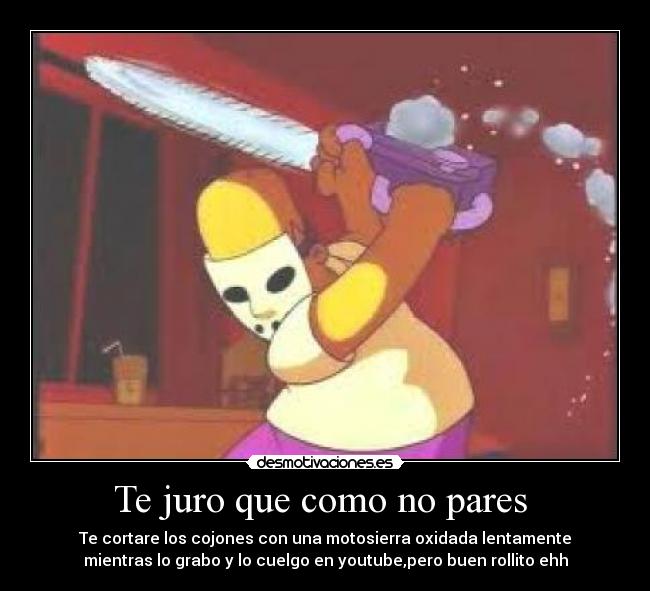 Te juro que como no pares - Te cortare los cojones con una motosierra oxidada lentamente
mientras lo grabo y lo cuelgo en youtube,pero buen rollito ehh