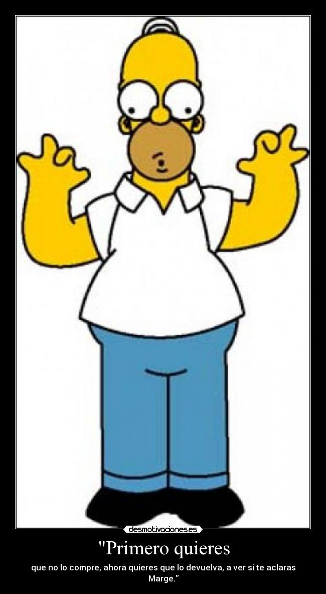 Primero quieres - que no lo compre, ahora quieres que lo devuelva, a ver si te aclaras Marge.