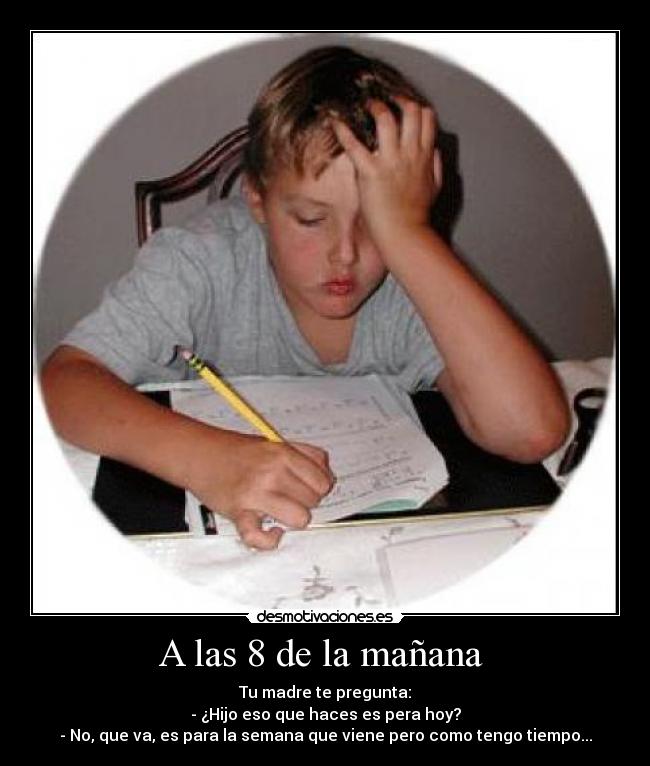 A las 8 de la mañana  - Tu madre te pregunta:
- ¿Hijo eso que haces es pera hoy?
- No, que va, es para la semana que viene pero como tengo tiempo...