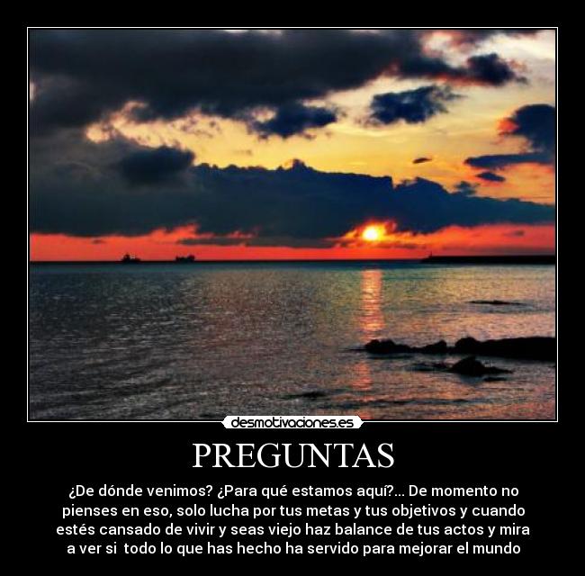 PREGUNTAS - ¿De dónde venimos? ¿Para qué estamos aquí?... De momento no
pienses en eso, solo lucha por tus metas y tus objetivos y cuando
estés cansado de vivir y seas viejo haz balance de tus actos y mira
a ver si  todo lo que has hecho ha servido para mejorar el mundo