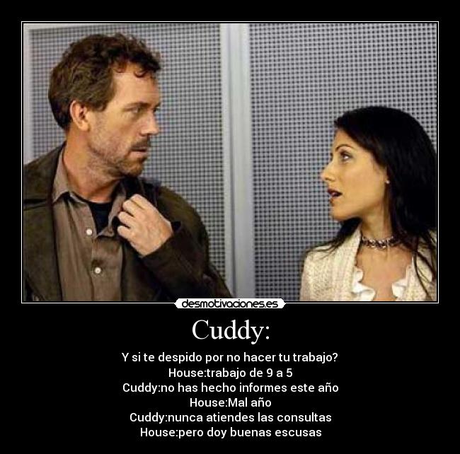 Cuddy: - Y si te despido por no hacer tu trabajo?
House:trabajo de 9 a 5
Cuddy:no has hecho informes este año
House:Mal año
Cuddy:nunca atiendes las consultas
House:pero doy buenas escusas