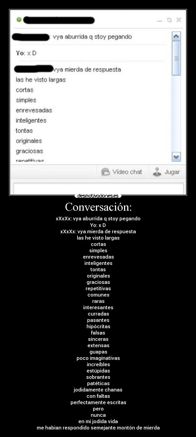 Conversación: - xXxXx: vya aburrida q stoy pegando
Yo: x D
xXxXx: vya mierda de respuesta
las he visto largas
cortas
simples
enrevesadas
inteligentes
tontas
originales
graciosas
repetitivas
comunes
raras
interesantes
curradas
pasantes
hipócritas
falsas
sinceras
extensas
guapas
poco imaginativas
increíbles
estúpidas
sobrantes
patéticas
jodidamente chanas
con faltas
perfectamente escritas
pero
nunca
en mi jodida vida
me habian respondido semejante montón de mierda