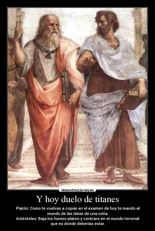 Y hoy duelo de titanes - Platón: Como te vuelvas a copiar en el examen de hoy te mando al
mundo de las ideas de una ostia.
Aristóteles: Baja los humos platon y centrare en el mundo terrenal
que es donde deberías estar.