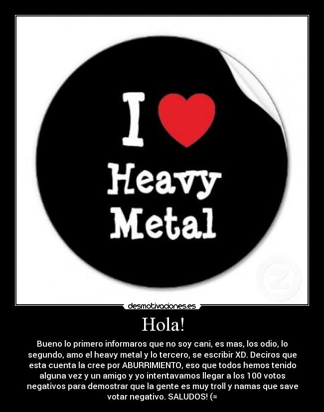 Hola! - Bueno lo primero informaros que no soy cani, es mas, los odio, lo
segundo, amo el heavy metal y lo tercero, se escribir XD. Deciros que
esta cuenta la cree por ABURRIMIENTO, eso que todos hemos tenido
alguna vez y un amigo y yo intentavamos llegar a los 100 votos
negativos para demostrar que la gente es muy troll y namas que save
votar negativo. SALUDOS! (=