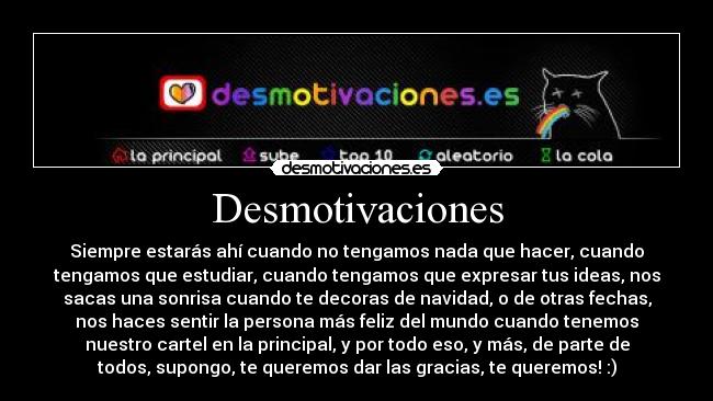 Desmotivaciones - Siempre estarás ahí cuando no tengamos nada que hacer, cuando
tengamos que estudiar, cuando tengamos que expresar tus ideas, nos
sacas una sonrisa cuando te decoras de navidad, o de otras fechas,
nos haces sentir la persona más feliz del mundo cuando tenemos
nuestro cartel en la principal, y por todo eso, y más, de parte de
todos, supongo, te queremos dar las gracias, te queremos! :)
