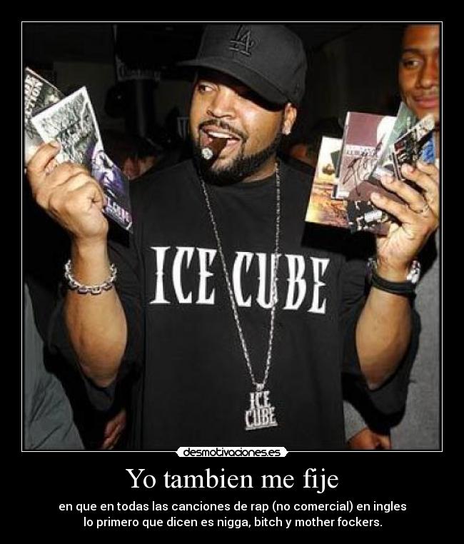 Yo tambien me fije - en que en todas las canciones de rap (no comercial) en ingles
lo primero que dicen es nigga, bitch y mother fockers.