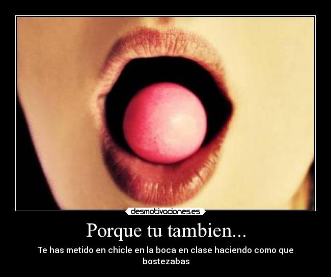 Porque tu tambien... - Te has metido en chicle en la boca en clase haciendo como que bostezabas