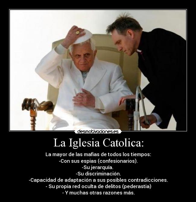 La Iglesia Catolica: - La mayor de las mafias de todos los tiempos:
-Con sus espias (confesionarios).
-Su jerarquía.
-Su discriminación.
-Capacidad de adaptación a sus posibles contradicciones.
- Su propia red oculta de delitos (pederastia)
- Y muchas otras razones más.