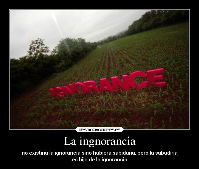 La ingnorancia - no existiria la ignorancia sino hubiera sabiduria, pero la sabudiria
es hija de la ignorancia